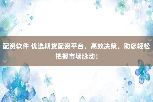 配资软件 优选期货配资平台，高效决策，助您轻松把握市场脉动！