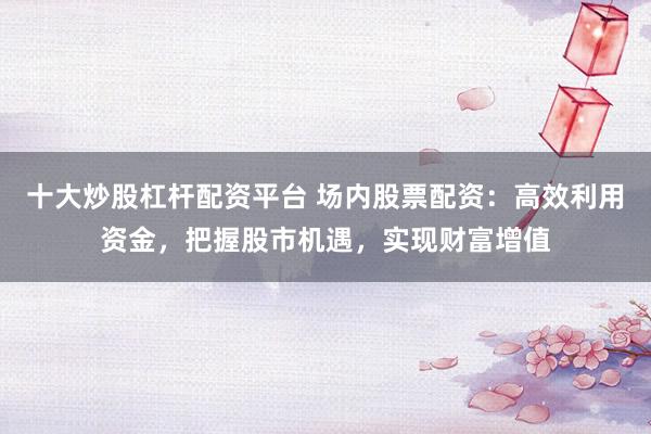 十大炒股杠杆配资平台 场内股票配资：高效利用资金，把握股市机遇，实现财富增值