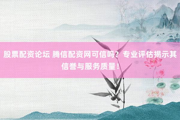 股票配资论坛 腾信配资网可信吗？专业评估揭示其信誉与服务质量！