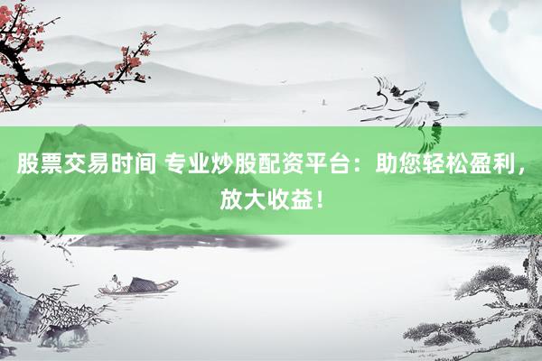 股票交易时间 专业炒股配资平台：助您轻松盈利，放大收益！