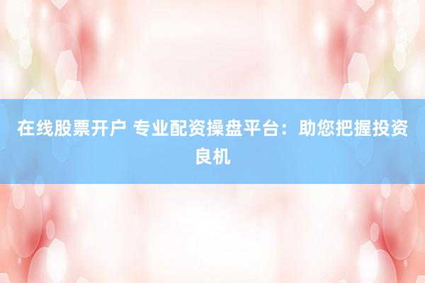 在线股票开户 专业配资操盘平台：助您把握投资良机