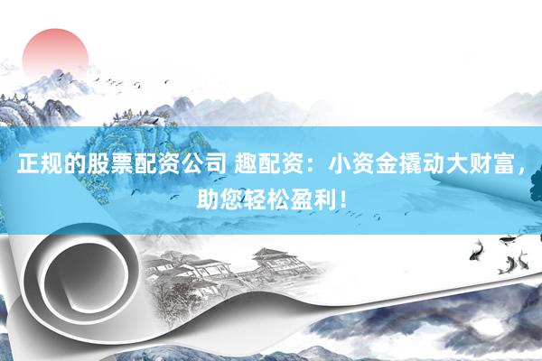 正规的股票配资公司 趣配资：小资金撬动大财富，助您轻松盈利！