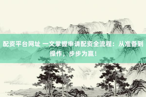 配资平台网址 一文掌握申请配资全流程：从准备到操作，步步为赢！