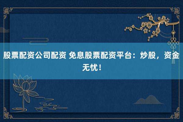 股票配资公司配资 免息股票配资平台：炒股，资金无忧！