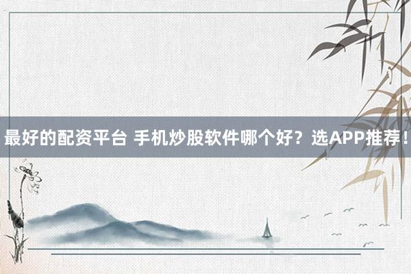 最好的配资平台 手机炒股软件哪个好？选APP推荐！