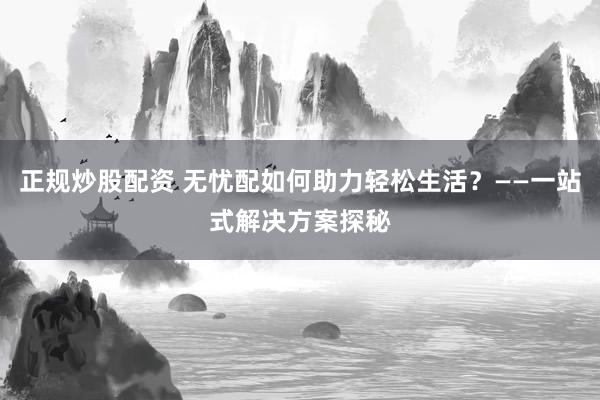 正规炒股配资 无忧配如何助力轻松生活？——一站式解决方案探秘
