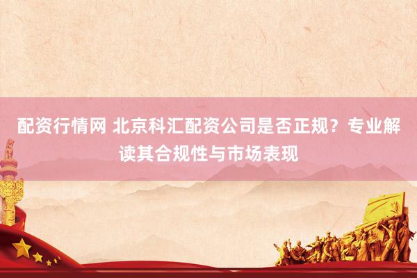 配资行情网 北京科汇配资公司是否正规？专业解读其合规性与市场表现