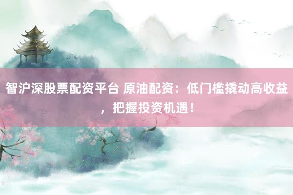 智沪深股票配资平台 原油配资：低门槛撬动高收益，把握投资机遇！