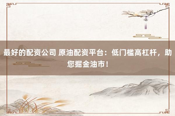 最好的配资公司 原油配资平台：低门槛高杠杆，助您掘金油市！