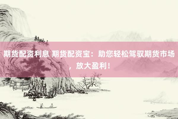 期货配资利息 期货配资宝：助您轻松驾驭期货市场，放大盈利！