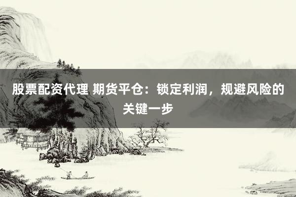 股票配资代理 期货平仓：锁定利润，规避风险的关键一步