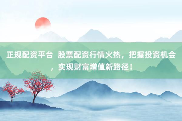 正规配资平台  股票配资行情火热，把握投资机会，实现财富增值新路径！