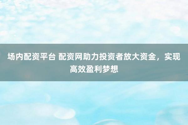 场内配资平台 配资网助力投资者放大资金，实现高效盈利梦想
