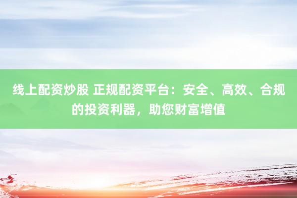 线上配资炒股 正规配资平台：安全、高效、合规的投资利器，助您财富增值