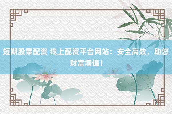 短期股票配资 线上配资平台网站：安全高效，助您财富增值！
