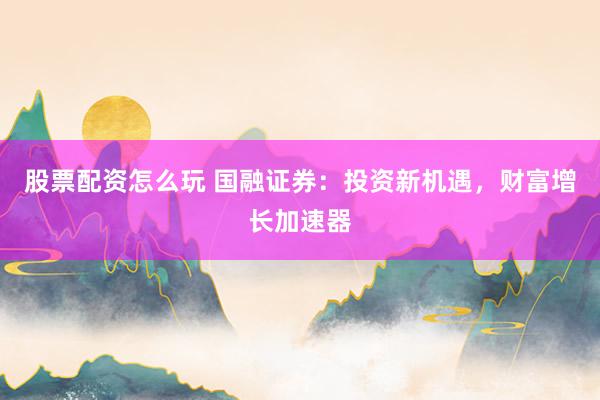股票配资怎么玩 国融证券：投资新机遇，财富增长加速器