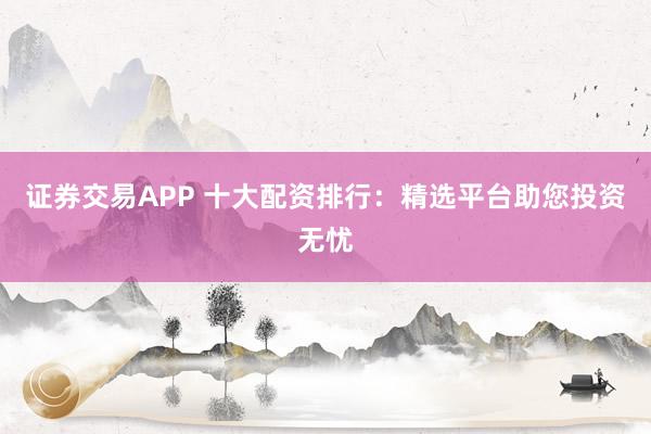 证券交易APP 十大配资排行：精选平台助您投资无忧