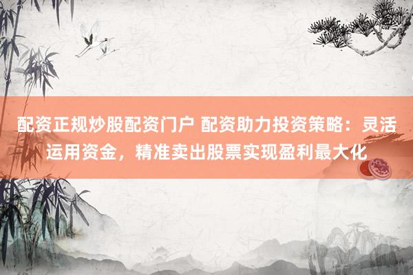 配资正规炒股配资门户 配资助力投资策略：灵活运用资金，精准卖出股票实现盈利最大化