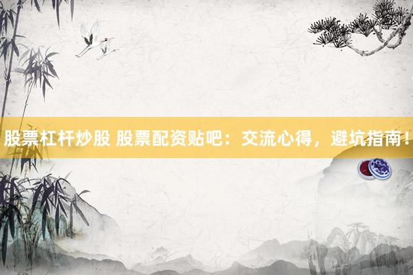 股票杠杆炒股 股票配资贴吧：交流心得，避坑指南！