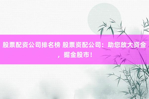 股票配资公司排名榜 股票资配公司：助您放大资金，掘金股市！