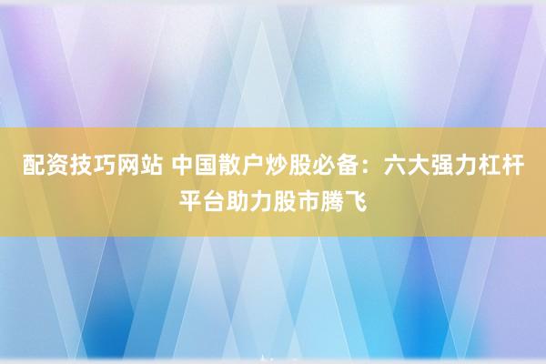 配资技巧网站 中国散户炒股必备：六大强力杠杆平台助力股市腾飞