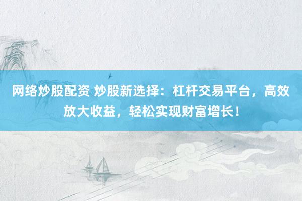 网络炒股配资 炒股新选择：杠杆交易平台，高效放大收益，轻松实现财富增长！