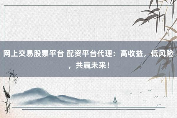 网上交易股票平台 配资平台代理：高收益，低风险，共赢未来！