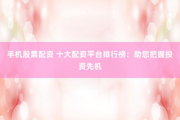 手机股票配资 十大配资平台排行榜：助您把握投资先机