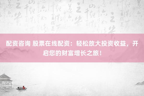 配资咨询 股票在线配资：轻松放大投资收益，开启您的财富增长之旅！