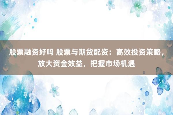 股票融资好吗 股票与期货配资：高效投资策略，放大资金效益，把握市场机遇