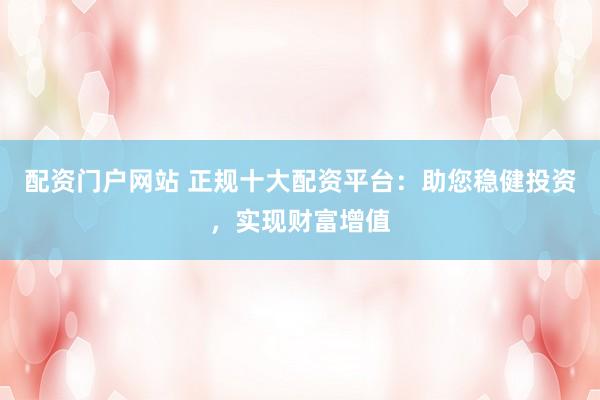 配资门户网站 正规十大配资平台：助您稳健投资，实现财富增值