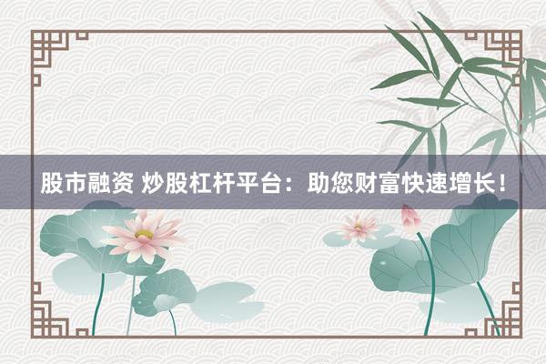 股市融资 炒股杠杆平台：助您财富快速增长！