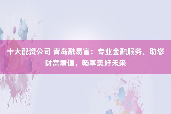 十大配资公司 青岛融易富：专业金融服务，助您财富增值，畅享美好未来