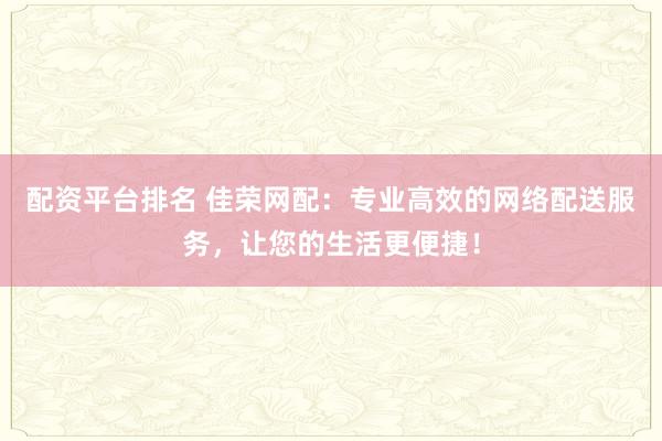 配资平台排名 佳荣网配：专业高效的网络配送服务，让您的生活更便捷！