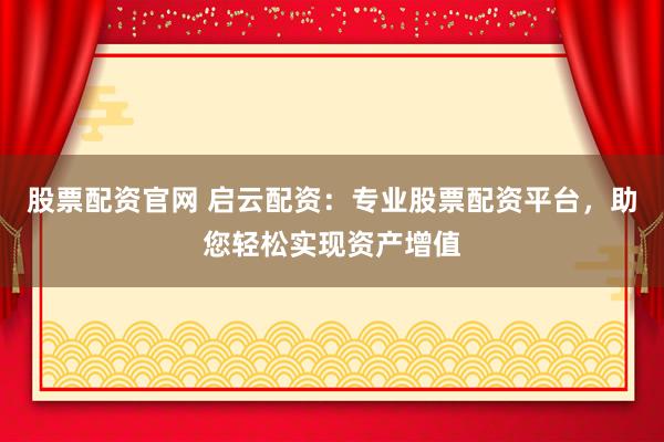 股票配资官网 启云配资：专业股票配资平台，助您轻松实现资产增值