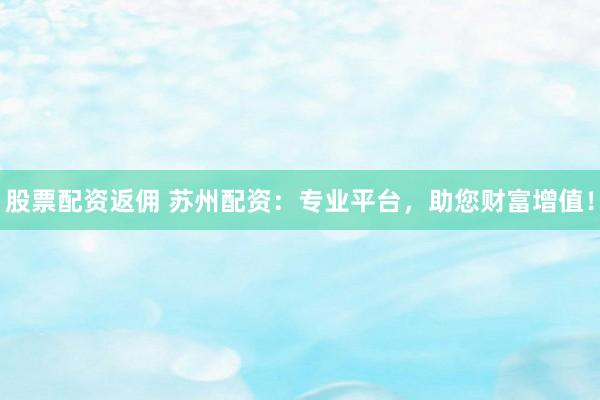 股票配资返佣 苏州配资：专业平台，助您财富增值！