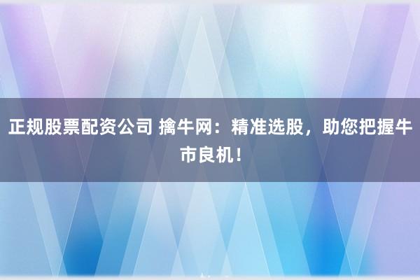 正规股票配资公司 擒牛网：精准选股，助您把握牛市良机！