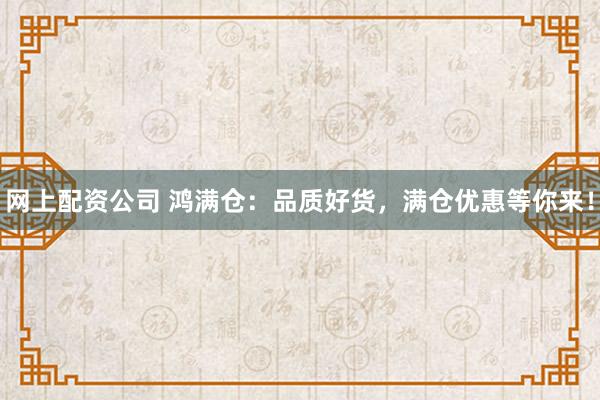 网上配资公司 鸿满仓：品质好货，满仓优惠等你来！