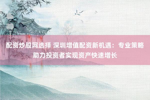 配资炒股网选择 深圳增值配资新机遇：专业策略助力投资者实现资产快速增长