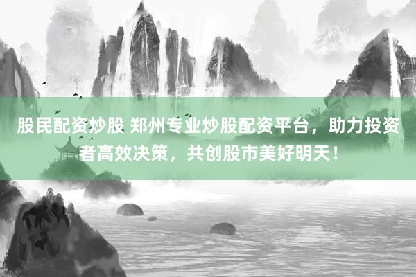 股民配资炒股 郑州专业炒股配资平台，助力投资者高效决策，共创股市美好明天！