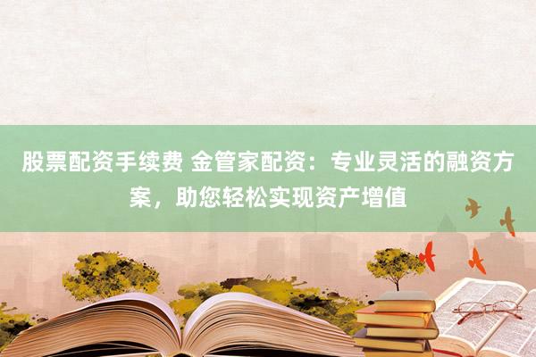 股票配资手续费 金管家配资：专业灵活的融资方案，助您轻松实现资产增值