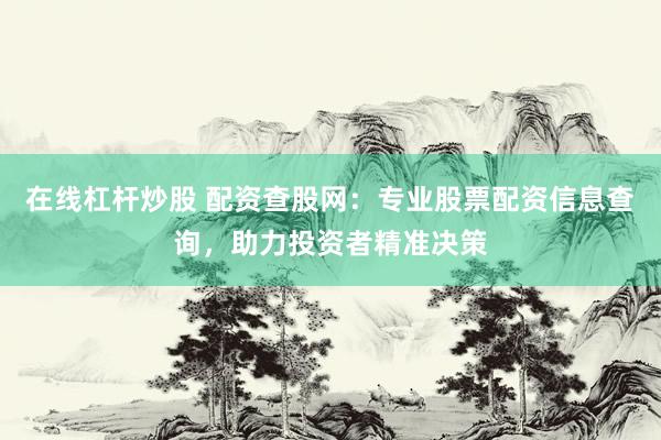 在线杠杆炒股 配资查股网：专业股票配资信息查询，助力投资者精准决策