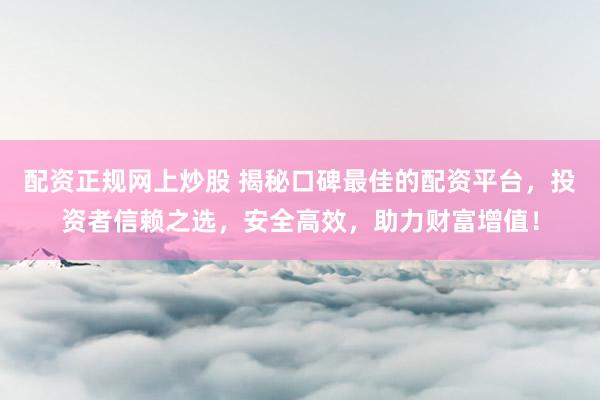 配资正规网上炒股 揭秘口碑最佳的配资平台，投资者信赖之选，安全高效，助力财富增值！