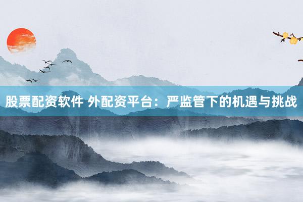 股票配资软件 外配资平台：严监管下的机遇与挑战