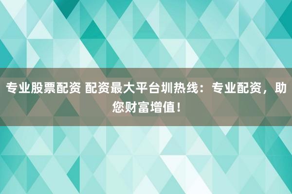 专业股票配资 配资最大平台圳热线：专业配资，助您财富增值！
