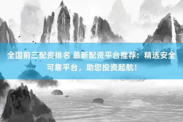 全国前三配资排名 最新配资平台推荐：精选安全可靠平台，助您投资起航！