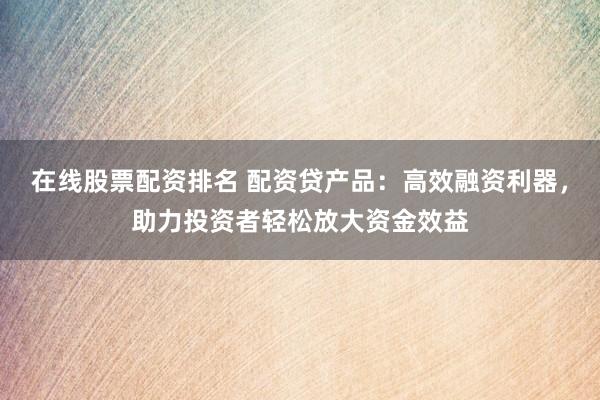 在线股票配资排名 配资贷产品：高效融资利器，助力投资者轻松放大资金效益