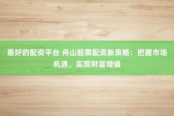 最好的配资平台 舟山股票配资新策略：把握市场机遇，实现财富增值