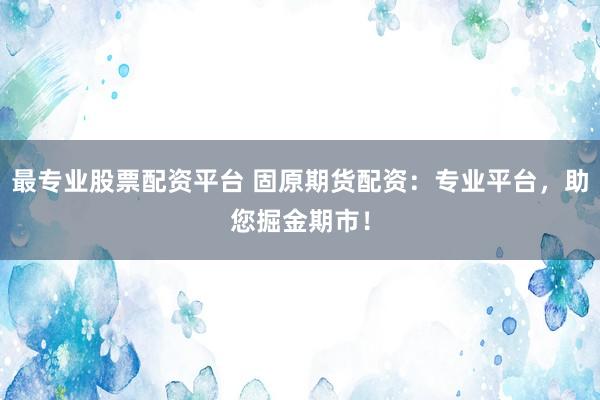 最专业股票配资平台 固原期货配资：专业平台，助您掘金期市！
