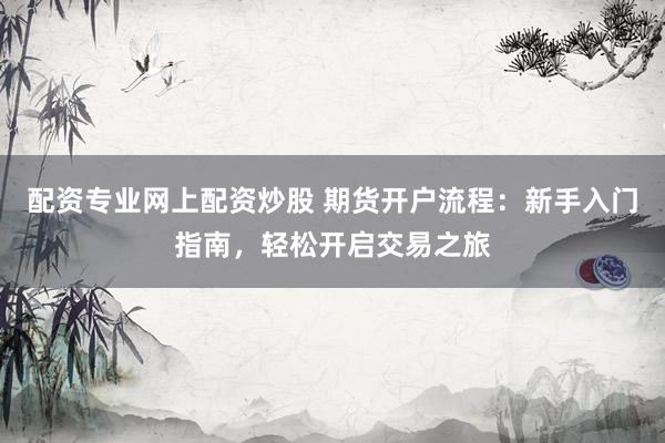 配资专业网上配资炒股 期货开户流程：新手入门指南，轻松开启交易之旅